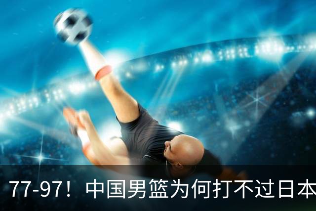 77-97！中国男篮为何打不过日本队？崔永熙毫不避讳说出原因，说得很实在